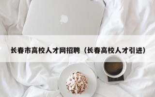 长春市高校人才网招聘（长春高校人才引进）