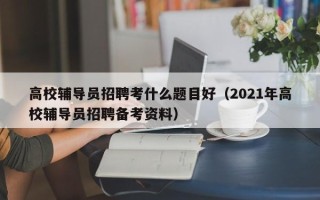 高校辅导员招聘考什么题目好（2021年高校辅导员招聘备考资料）