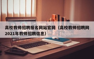 高校教师招聘报名网站官网（高校教师招聘网2021年教师招聘信息）