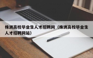株洲高校毕业生人才招聘网（株洲高校毕业生人才招聘网站）