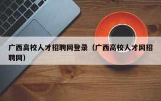 广西高校人才招聘网登录（广西高校人才网招聘网）