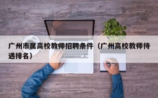 广州市属高校教师招聘条件（广州高校教师待遇排名）