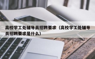 高校学工处辅导员招聘要求（高校学工处辅导员招聘要求是什么）
