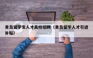 青岛留学生人才高校招聘（青岛留学人才引进补贴）