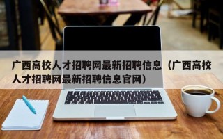 广西高校人才招聘网最新招聘信息（广西高校人才招聘网最新招聘信息官网）