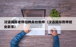 汉语国际老师招聘高校教师（汉语国际教师就业前景）
