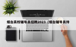 烟台高校辅导员招聘2023（烟台辅导员待遇）
