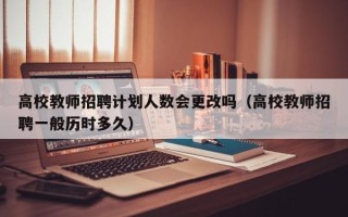 高校教师招聘计划人数会更改吗（高校教师招聘一般历时多久）