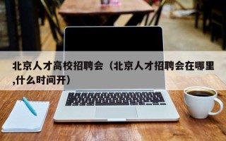 北京人才高校招聘会（北京人才招聘会在哪里,什么时间开）