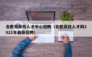 合肥市高校人才中心招聘（合肥高校人才网2021年最新招聘）