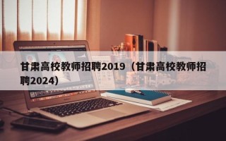 甘肃高校教师招聘2019（甘肃高校教师招聘2024）