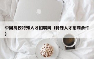 中国高校特殊人才招聘网（特殊人才招聘条件）