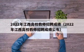 2022年江西高校教师招聘成绩（2022年江西高校教师招聘成绩公布）