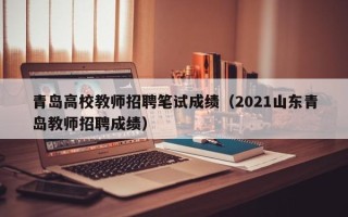 青岛高校教师招聘笔试成绩（2021山东青岛教师招聘成绩）
