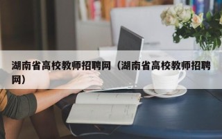 湖南省高校教师招聘网（湖南省高校教师招聘网）