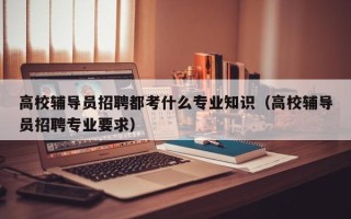 高校辅导员招聘都考什么专业知识（高校辅导员招聘专业要求）