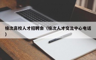 榆次高校人才招聘会（榆次人才交流中心电话）
