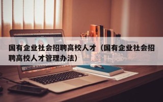 国有企业社会招聘高校人才（国有企业社会招聘高校人才管理办法）