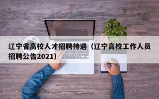 辽宁省高校人才招聘待遇（辽宁高校工作人员招聘公告2021）