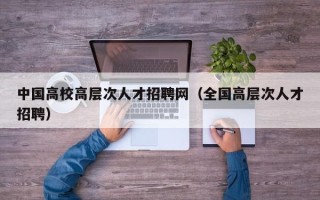 中国高校高层次人才招聘网（全国高层次人才招聘）