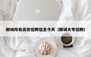 聊城所有高校招聘信息今天（聊城大专招聘）