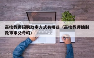 高校教师招聘政审方式有哪些（高校教师编制政审审父母吗）