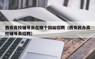西安高校辅导员在哪个网站招聘（西安民办高校辅导员招聘）