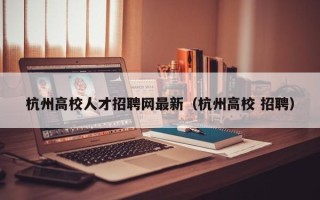 杭州高校人才招聘网最新（杭州高校 招聘）
