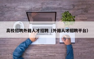 高校招聘外籍人才招聘（外籍人才招聘平台）