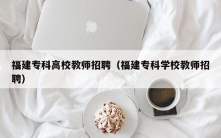 福建专科高校教师招聘（福建专科学校教师招聘）