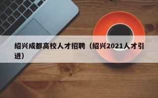 绍兴成都高校人才招聘（绍兴2021人才引进）
