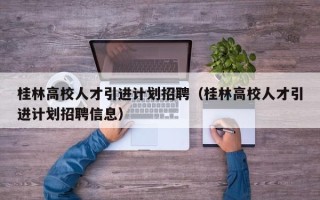 桂林高校人才引进计划招聘（桂林高校人才引进计划招聘信息）