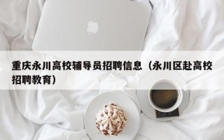 重庆永川高校辅导员招聘信息（永川区赴高校招聘教育）