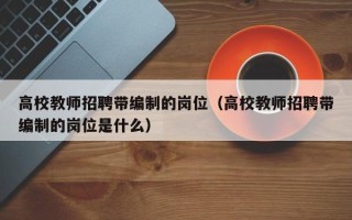 高校教师招聘带编制的岗位（高校教师招聘带编制的岗位是什么）