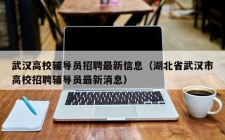 武汉高校辅导员招聘最新信息（湖北省武汉市高校招聘辅导员最新消息）