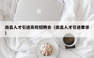 南昌人才引进高校招聘会（南昌人才引进要求）