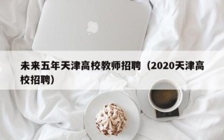未来五年天津高校教师招聘（2020天津高校招聘）