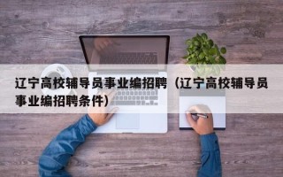 辽宁高校辅导员事业编招聘（辽宁高校辅导员事业编招聘条件）