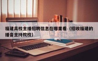 福建高校主播招聘信息在哪里看（招收福建的播音主持院校）
