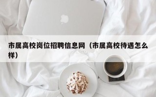 市属高校岗位招聘信息网（市属高校待遇怎么样）