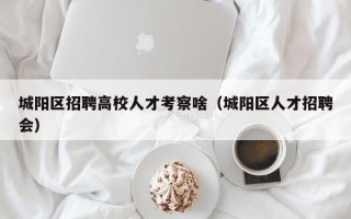 城阳区招聘高校人才考察啥（城阳区人才招聘会）