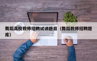 舞蹈高校教师招聘试讲题目（舞蹈教师招聘题库）
