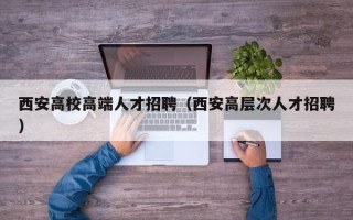 西安高校高端人才招聘（西安高层次人才招聘）