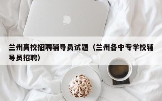 兰州高校招聘辅导员试题（兰州各中专学校辅导员招聘）