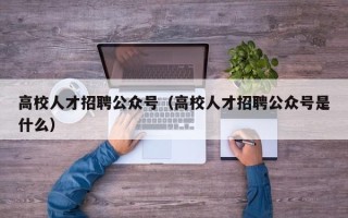 高校人才招聘公众号（高校人才招聘公众号是什么）