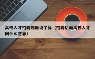 高校人才招聘哪里说了算（招聘后面高校人才网什么意思）