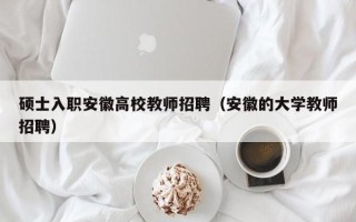 硕士入职安徽高校教师招聘（安徽的大学教师招聘）
