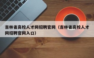 吉林省高校人才网招聘官网（吉林省高校人才网招聘官网入口）