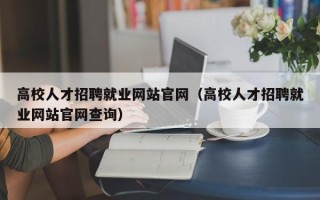 高校人才招聘就业网站官网（高校人才招聘就业网站官网查询）