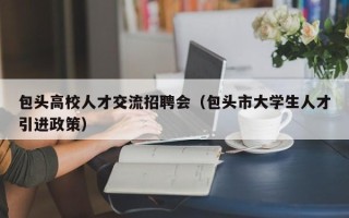 包头高校人才交流招聘会（包头市大学生人才引进政策）